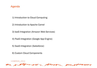 Agenda



1) Introduction to Cloud Computing


2) Introduction to Apache Camel


3) IaaS Integration (Amazon Web Services)


4) PaaS Integration (Google App Engine)


5) SaaS Integration (Salesforce)


6) Custom Cloud Components
 