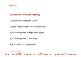 Agenda



1) Introduction to Cloud Computing


2) Introduction to Apache Camel


3) IaaS Integration (Amazon Web Services)


4) PaaS Integration (Google App Engine)


5) SaaS Integration (Salesforce)


6) Custom Cloud Components
 