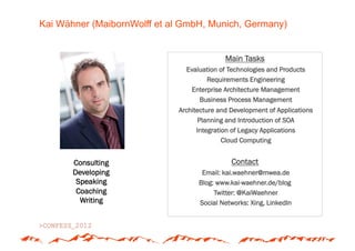 Kai Wähner (MaibornWolff et al GmbH, Munich, Germany)


                                            Main Tasks
                               Evaluation of Technologies and Products
                                      Requirements Engineering
                                 Enterprise Architecture Management
                                   Business Process Management
                             Architecture and Development of Applications
                                    Planning and Introduction of SOA
                                   Integration of Legacy Applications
                                            Cloud Computing


       Consulting                             Contact
       Developing                   Email: kai.waehner@mwea.de
        Speaking                   Blog: www.kai-waehner.de/blog
        Coaching                        Twitter: @KaiWaehner
         Writing                   Social Networks: Xing, LinkedIn
 