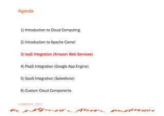 Agenda



1) Introduction to Cloud Computing


2) Introduction to Apache Camel


3) IaaS Integration (Amazon Web Services)


4) PaaS Integration (Google App Engine)


5) SaaS Integration (Salesforce)


6) Custom Cloud Components
 