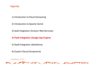 Agenda



1) Introduction to Cloud Computing


2) Introduction to Apache Camel


3) IaaS Integration (Amazon Web Services)


4) PaaS Integration (Google App Engine)


5) SaaS Integration (Salesforce)


6) Custom Cloud Components
 