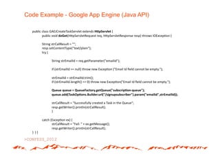 Code Example - Google App Engine (Java API)

  public*class*GAEJCreateTaskServlet*extends*HLpServlet#{*
        *public*void*doGet(H>pServletRequest*req,*H>pServletResponse*resp)*throws*IOExcep(on*{*

            *String*strCallResult*=*"";*
            *resp.setContentType("text/plain");*
            *try*{*

            *      *String*strEmailId*=*req.getParameter("emailid");*

            *      *if*(strEmailId*==*null)*throw*new*Excep(on*("Email*Id*ﬁeld*cannot*be*empty.");*

            *      *strEmailId*=*strEmailId.trim();*
            *      *if*(strEmailId.length()*==*0)*throw*new*Excep(on("Email*Id*ﬁeld*cannot*be*empty.");*

            *      *Queue#queue#=#QueueFactory.getQueue("subscrip5onUqueue");#
            *      *queue.add(TaskOp5ons.Builder.url(“/signupsubscriber").param("emailid",strEmailId));#

            *      *strCallResult*=*"Successfully*created*a*Task*in*the*Queue";*
            *      *resp.getWriter().println(strCallResult);*
            *      *}*

            *catch*(Excep(on*ex)*{*
            *       *strCallResult*=*"Fail:*"*+*ex.getMessage();*
            *       *resp.getWriter().println(strCallResult);*
  }**}*}*
 