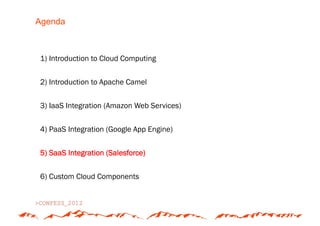 Agenda



1) Introduction to Cloud Computing


2) Introduction to Apache Camel


3) IaaS Integration (Amazon Web Services)


4) PaaS Integration (Google App Engine)


5) SaaS Integration (Salesforce)


6) Custom Cloud Components
 