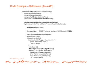 Code Example – Salesforce (Java API)

          ConnectorConﬁg#conﬁg*=*new*ConnectorConﬁg();*
          ******conﬁg.setUsername(userId);*
          ******conﬁg.setPassword(passwd);*
          ******conﬁg.setAuthEndpoint(authEndPoint);*
          ******connec(on*=*new*EnterpriseConnec5on(conﬁg);*

          ******GetUserInfoResult#userInfo#=#connec5on.getUserInfo();#
          ******System.out.println("User*Full*Name:*"*+*userInfo.getUserFullName());*

                ***QueryResult#qResult*=*null;*

                ***String*soqlQuery#=*"SELECT*FirstName,*LastName*FROM*Contact";*//*SOQL#

                ***qResult*=#connec5on.query(soqlQuery);#
                ***boolean*done*=*false;*
                ***if*(qResult.getSize()*>*0)*{*
                *****System.out.println("LoggedAin*user*can*see*"*+**
                ***********qResult.getRecords().length*+**
                ***********"*contact*records."*
                *******);*
                *******while*(!*done)*{*
                *********SObject[]#records#=#qResult.getRecords();#
                *********for*(*int*i*=*0;*i*<*records.length;*++i*)*{*
                *##########Contact#con#=#(Contact)#records[i];#
                ***********String*fName*=*con.getFirstName();*
                ***********String*lName*=*con.getLastName();*
                *           *//*...*more*stuﬀ*here*...*
 