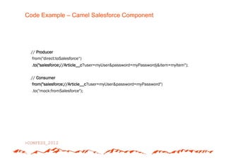Code Example – Camel Salesforce Component




 // Producer
  from("direct:toSalesforce“)
  .to("salesforce://Article__c?user=myUser&password=myPasswordj&item=myItem");

 // Consumer
  from("salesforce://Article__c?user=myUser&password=myPassword")
  .to("mock:fromSalesforce");
 
