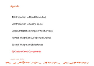 Agenda



1) Introduction to Cloud Computing


2) Introduction to Apache Camel


3) IaaS Integration (Amazon Web Services)


4) PaaS Integration (Google App Engine)


5) SaaS Integration (Salesforce)


6) Custom Cloud Components
 