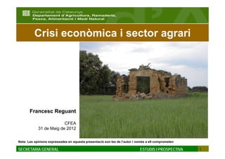 Crisi econòmica i sector agrari




       Francesc Reguant

                         CFEA
            31 de Maig de 2012


Nota: Les opinions expressades en aquesta presentació son les de l’autor i només a ell comprometen

SECRETARIA GENERAL                                                          ESTUDIS I PROSPECTIVA    1
 