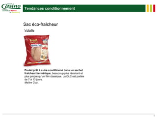 Tendances conditionnement



Sac éco-fraîcheur
Volaille




Poulet prêt à cuire conditionné dans un sachet
fraîcheur hermétique, beaucoup plus résistant et
plus propre qu’un film classique. La DLC est portée
de 7 à 13 jours.
Maître Coq




                                                      5
 