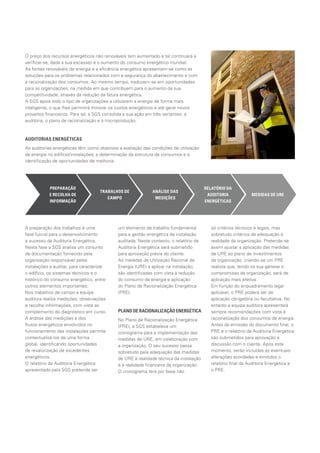 A preparação dos trabalhos é uma
fase fulcral para o desenvolvimento
e sucesso da Auditoria Energética.
Nesta fase a SGS analisa um conjunto
de documentação fornecido pela
organização responsável pelas
instalações a auditar, para caracterizar
o edifício, os sistemas técnicos e o
histórico do consumo energético, entre
outros elementos importantes.
Nos trabalhos de campo a equipa
auditora realiza medições, observações
e recolhe informações, com vista ao
complemento do diagnóstico em curso.
A análise das medições e dos
fluxos energéticos envolvidos no
funcionamento das instalações permite
contextualizá-los de uma forma
global, identificando oportunidades
de revalorização de excedentes
energéticos.
O relatório da Auditoria Energética
apresentado pela SGS pretende ser
um elemento de trabalho fundamental
para a gestão energética da instalação
auditada. Neste contexto, o relatório da
Auditoria Energética será submetido
para aprovação prévia do cliente.
As medidas de Utilização Racional de
Energia (URE) a aplicar na instalação,
são identificadas com vista à redução
do consumo de energia e aplicação
do Plano de Racionalização Energética
(PRE).
PLANO DE RACIONALIZAÇÃO ENERGÉTICA
No Plano de Racionalização Energética
(PRE), a SGS estabelece um
cronograma para a implementação das
medidas de URE, em colaboração com
a organização. O seu sucesso passa
sobretudo pela adequação das medidas
de URE à realidade técnica da instalação
e à realidade financeira da organização.
O cronograma terá por base não
só critérios técnicos e legais, mas
sobretudo critérios de adequação à
realidade da organização. Pretende-se
assim ajustar a aplicação das medidas
de URE ao plano de investimentos
da organização, criando-se um PRE
realista que, tendo na sua génese o
compromisso da organização, será de
aplicação mais efetiva.
Em função do enquadramento legal
aplicável, o PRE poderá ser de
aplicação obrigatória ou facultativa. No
entanto a equipa auditora apresentará
sempre recomendações com vista à
racionalização dos consumos de energia.
Antes da emissão do documento final, o
PRE e o relatório da Auditoria Energética
são submetidos para aprovação e
discussão com o cliente. Após este
momento, serão incluídas as eventuais
alterações acordadas e emitidos o
relatório final da Auditoria Energética e
o PRE.
O preço dos recursos energéticos não renováveis tem aumentado e tal continuará a
verificar-se, dada a sua escassez e o aumento do consumo energético mundial.
As fontes renováveis de energia e a eficiência energética apresentam-se como as
soluções para os problemas relacionados com a segurança do abastecimento e com
a racionalização dos consumos. Ao mesmo tempo, traduzem-se em oportunidades
para as organizações, na medida em que contribuem para o aumento da sua
competitividade, através da redução da fatura energética.
A SGS apoia todo o tipo de organizações a utilizarem a energia de forma mais
inteligente, o que lhes permitirá minorar os custos energéticos e até gerar novos
proveitos financeiros. Para tal, a SGS consolida a sua ação em três vertentes: a
auditoria, o plano de racionalização e a microprodução.
AUDITORIAS ENERGÉTICAS
As auditorias energéticas têm como objetivos a avaliação das condições de utilização
da energia no edifício/instalações; a determinação da estrutura de consumos e a
identificação de oportunidades de melhoria.
PREPARAÇÃO
E RECOLHA DE
INFORMAÇÃO
TRABALHOS DE
CAMPO
ANÁLISE DAS
MEDIÇÕES
RELATÓRIO DA
AUDITORIA
ENERGÉTICAS
MEDIDAS DE URE
 
