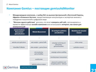 // About Gemius

Компания Gemius – поставщик gemiusAdMonitor
   •    Международная компания, и выбор №1 на рынках Центральной и Восточной Европы,
        Африки и Ближнего Востока, предоставляющая консультации и экспертное мнение о
        поведении покупателей в цифровом мире
   •    ‘Магазин одного действия’ для всех, кто хочет измерить веб сайт, запланировать и
        провести эффективную онлайн кампанию или использовать интернет, как канал для
        коммуникаций
 