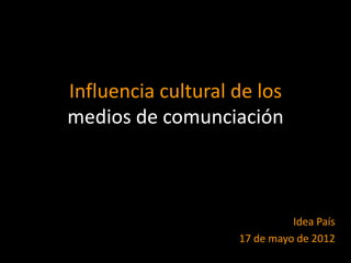 Influencia cultural de los
medios de comunciación



                              Idea País
                    17 de mayo de 2012
 