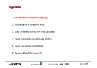 Agenda


 1) Introduction to Cloud Computing


 2) Introduction to Apache Camel


 3) IaaS Integration (Amazon Web Services)


 4) PaaS Integration (Google App Engine)


 5) SaaS Integration (Salesforce)


 6) Custom Cloud Components
 