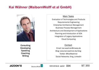 Kai Wähner (MaibornWolff et al GmbH)

                                      Main Tasks
                         Evaluation of Technologies and Products
                                Requirements Engineering
                           Enterprise Architecture Management
                             Business Process Management
                       Architecture and Development of Applications
                              Planning and Introduction of SOA
                             Integration of Legacy Applications
                                      Cloud Computing


      Consulting                        Contact
      Developing              Email: kai.waehner@mwea.de
       Speaking              Blog: www.kai-waehner.de/blog
       Coaching                   Twitter: @KaiWaehner
        Writing              Social Networks: Xing, LinkedIn
 