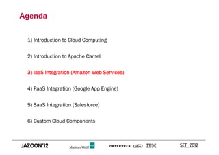 Agenda


 1) Introduction to Cloud Computing


 2) Introduction to Apache Camel


 3) IaaS Integration (Amazon Web Services)


 4) PaaS Integration (Google App Engine)


 5) SaaS Integration (Salesforce)


 6) Custom Cloud Components
 