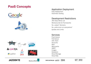 PaaS Concepts
                Application Deployment
                Easy Deployment
                Automatic Scaling


                Development Restrictions
                JRE Class White List
                Workarounds for Frameworks
                No „naked“ Domains
                No „write once run everywhere“
                Quotas and Limits


                Services
                Push Queue
                Pull Queue
                URL Fetch
                Accounts
                Mail
                Memcache
                XMPP
                Images
                Datastore
                Cloud Storage
                Cloud SQL
 