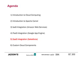 Agenda


 1) Introduction to Cloud Computing


 2) Introduction to Apache Camel


 3) IaaS Integration (Amazon Web Services)


 4) PaaS Integration (Google App Engine)


 5) SaaS Integration (Salesforce)


 6) Custom Cloud Components
 