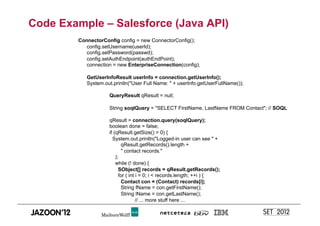 Code Example – Salesforce (Java API)
        ConnectorConfig config = new ConnectorConfig();
           config.setUsername(userId);
           config.setPassword(passwd);
           config.setAuthEndpoint(authEndPoint);
           connection = new EnterpriseConnection(config);

           GetUserInfoResult userInfo = connection.getUserInfo();
           System.out.println("User Full Name: " + userInfo.getUserFullName());

                    QueryResult qResult = null;

                    String soqlQuery = "SELECT FirstName, LastName FROM Contact"; // SOQL

                    qResult = connection.query(soqlQuery);
                    boolean done = false;
                    if (qResult.getSize() > 0) {
                      System.out.println("Logged-in user can see " +
                           qResult.getRecords().length +
                           " contact records."
                        );
                        while (! done) {
                          SObject[] records = qResult.getRecords();
                          for ( int i = 0; i < records.length; ++i ) {
                           Contact con = (Contact) records[i];
                           String fName = con.getFirstName();
                           String lName = con.getLastName();
                                    // ... more stuff here ...
 