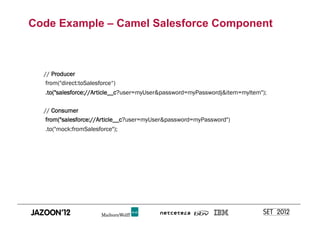 Code Example – Camel Salesforce Component



  // Producer
   from("direct:toSalesforce“)
   .to("salesforce://Article__c?user=myUser&password=myPasswordj&item=myItem");

  // Consumer
   from("salesforce://Article__c?user=myUser&password=myPassword")
   .to("mock:fromSalesforce");
 