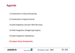Agenda


 1) Introduction to Cloud Computing


 2) Introduction to Apache Camel


 3) IaaS Integration (Amazon Web Services)


 4) PaaS Integration (Google App Engine)


 5) SaaS Integration (Salesforce)


 6) Custom Cloud Components
 