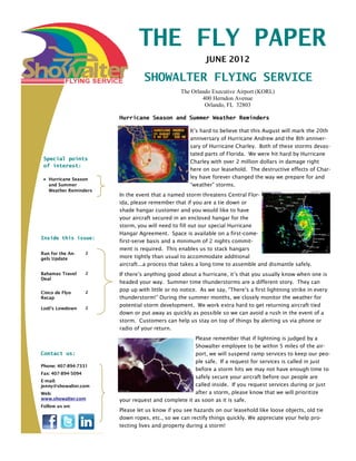 THE FLY PAPER
                                                           JUNE 2012

                                  SHOWALTER FLYING SERVICE
                                                 The Orlando Executive Airport (KORL)
                                                         400 Herndon Avenue
                                                          Orlando, FL 32803

                        Hurricane Season and Summer Weather Reminders

                                                     It’s hard to believe that this August will mark the 20th
                                                     anniversary of Hurricane Andrew and the 8th anniver-
                                                     sary of Hurricane Charley. Both of these storms devas-
                                                     tated parts of Florida. We were hit hard by Hurricane
 Special points
                                                     Charley with over 2 million dollars in damage right
 of interest:
                                                     here on our leasehold. The destructive effects of Char-
   Hurricane Season                                  ley have forever changed the way we prepare for and
   and Summer                                        “weather” storms.
   Weather Reminders
                        In the event that a named storm threatens Central Flor-
                        ida, please remember that if you are a tie down or
                        shade hangar customer and you would like to have
                        your aircraft secured in an enclosed hangar for the
                        storm, you will need to fill out our special Hurricane
                        Hangar Agreement. Space is available on a first-come-
Inside this issue:
                        first-serve basis and a minimum of 2 nights commit-
                        ment is required. This enables us to stack hangars
Run for the An-     2
gels Update             more tightly than usual to accommodate additional
                        aircraft...a process that takes a long time to assemble and dismantle safely.
Bahamas Travel      2   If there’s anything good about a hurricane, it’s that you usually know when one is
Deal
                        headed your way. Summer time thunderstorms are a different story. They can
                        pop up with little or no notice. As we say, “There’s a first lightning strike in every
Cinco de Flyo       2
Recap                   thunderstorm!” During the summer months, we closely monitor the weather for
                        potential storm development. We work extra hard to get returning aircraft tied
Lodi’s Lowdown      2
                        down or put away as quickly as possible so we can avoid a rush in the event of a
                        storm. Customers can help us stay on top of things by alerting us via phone or
                        radio of your return.
                                                     Please remember that if lightning is judged by a
                                                     Showalter employee to be within 5 miles of the air-
Contact us:                                          port, we will suspend ramp services to keep our peo-
                                                     ple safe. If a request for services is called in just
Phone: 407-894-7331
                                                     before a storm hits we may not have enough time to
Fax: 407-894-5094
                                                     safely secure your aircraft before our people are
E-mail:
jenny@showalter.com                                  called inside. If you request services during or just
Web:                                                 after a storm, please know that we will prioritize
www.showalter.com       your request and complete it as soon as it is safe.
Follow us on:
                        Please let us know if you see hazards on our leasehold like loose objects, old tie
                        down ropes, etc., so we can rectify things quickly. We appreciate your help pro-
                        tecting lives and property during a storm!
 