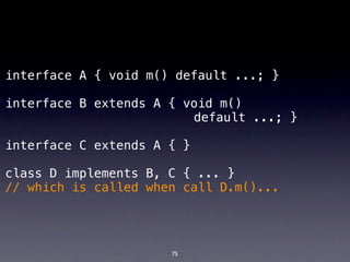 interface A { void m() default ...; }

interface B extends A { void m()
! ! ! ! ! ! ! ! ! ! ! ! default ...; }

interface C extends A { }

class D implements B, C { ... }
// which is called when call D.m()...




                      75
 