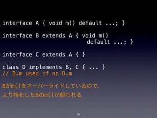 interface A { void m() default ...; }

interface B extends A { void m()
! ! ! ! ! ! ! ! ! ! ! ! default ...; }

interface C extends A { }

class D implements B, C { ... }
// B.m used if no D.m

Bがm()をオーバーライドしているので、
より特化したBのm()が使われる


                      76
 