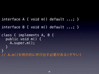 interface A { void m() default ...; }

interface B { void m() default ...; }

class C implements A, B {
  public void m() {
    A.super.m();
  }
}
// A.m()を明示的に呼び出す必要がある(ダサい)



                      80
 