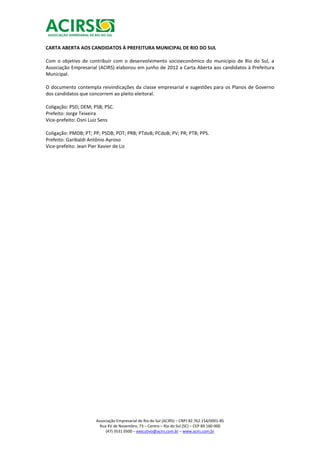 CARTA ABERTA AOS CANDIDATOS À PREFEITURA MUNICIPAL DE RIO DO SUL

Com o objetivo de contribuir com o desenvolvimento socioeconômico do município de Rio do Sul, a
Associação Empresarial (ACIRS) elaborou em junho de 2012 a Carta Aberta aos candidatos à Prefeitura
Municipal.

O documento contempla reivindicações da classe empresarial e sugestões para os Planos de Governo
dos candidatos que concorrem ao pleito eleitoral.

Coligação: PSD; DEM; PSB; PSC.
Prefeito: Jorge Teixeira
Vice-prefeito: Osni Luiz Sens

Coligação: PMDB; PT; PP; PSDB; PDT; PRB; PTdoB; PCdoB; PV; PR; PTB; PPS.
Prefeito: Garibaldi Antônio Ayroso
Vice-prefeito: Jean Pier Xavier de Liz




                      Associação Empresarial de Rio do Sul (ACIRS) – CNPJ 82.762.154/0001-85
                        Rua XV de Novembro, 73 – Centro – Rio do Sul (SC) – CEP 89.160-000
                           (47) 3531 0500 – executivo@acirs.com.br – www.acirs.com.br
 