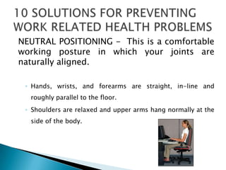 NEUTRAL POSITIONING - This is a comfortable
working posture in which your joints are
naturally aligned.

 ◦ Hands, wrists, and forearms are straight, in-line and
  roughly parallel to the floor.
 ◦ Shoulders are relaxed and upper arms hang normally at the
  side of the body.
 
