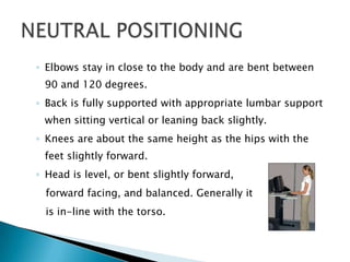 ◦ Elbows stay in close to the body and are bent between
 90 and 120 degrees.
◦ Back is fully supported with appropriate lumbar support
 when sitting vertical or leaning back slightly.
◦ Knees are about the same height as the hips with the
 feet slightly forward.
◦ Head is level, or bent slightly forward,
  forward facing, and balanced. Generally it
  is in-line with the torso.
 