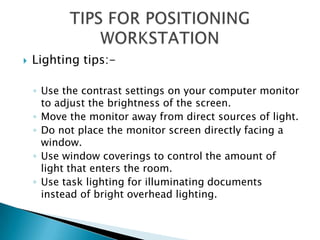    Lighting tips:-

    ◦ Use the contrast settings on your computer monitor
      to adjust the brightness of the screen.
    ◦ Move the monitor away from direct sources of light.
    ◦ Do not place the monitor screen directly facing a
      window.
    ◦ Use window coverings to control the amount of
      light that enters the room.
    ◦ Use task lighting for illuminating documents
      instead of bright overhead lighting.
 