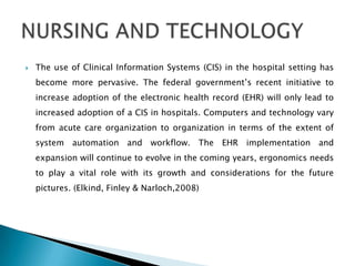    The use of Clinical Information Systems (CIS) in the hospital setting has
    become more pervasive. The federal government’s recent initiative to
    increase adoption of the electronic health record (EHR) will only lead to
    increased adoption of a CIS in hospitals. Computers and technology vary
    from acute care organization to organization in terms of the extent of
    system automation and workflow. The EHR implementation and
    expansion will continue to evolve in the coming years, ergonomics needs
    to play a vital role with its growth and considerations for the future
    pictures. (Elkind, Finley & Narloch,2008)
 