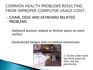    CHAIR, DESK AND KEYBOARD RELATED
    PROBLEMS

    ◦ Awkward posture related to limited space on work
      surface

    ◦ Generalized fatigue and circulation restrictions



                                          2. Clutter under work
                                          top limits space for
                                          chair and leg
                                          positioning
 
