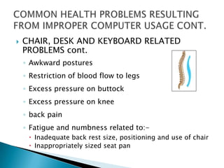    CHAIR, DESK AND KEYBOARD RELATED
    PROBLEMS cont.
    ◦ Awkward postures
    ◦ Restriction of blood flow to legs
    ◦ Excess pressure on buttock
    ◦ Excess pressure on knee
    ◦ back pain
    ◦ Fatigue and numbness related to:-
      Inadequate back rest size, positioning and use of chair
      Inappropriately sized seat pan
 