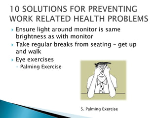    Ensure light around monitor is same
    brightness as with monitor
   Take regular breaks from seating – get up
    and walk
   Eye exercises
    ◦ Palming Exercise




                          5. Palming Exercise
 