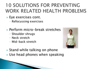   Eye exercises cont.
    ◦ Refocussing exercises

   Perform micro-break stretches
    ◦ Shoulder shrugs
    ◦ Neck stretch
    ◦ Mid-back stretch

   Stand while talking on phone
   Use head phones when speaking
 
