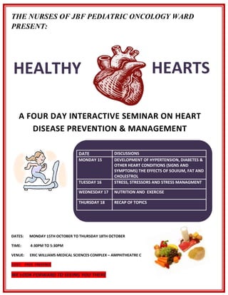 THE NURSES OF JBF PEDIATRIC ONCOLOGY WARD
PRESENT:




 HEALTHY                                                            HEARTS
 Y
   A FOUR DAY INTERACTIVE SEMINAR ON HEART
      DISEASE PREVENTION & MANAGEMENT

                                 DATE             DISCUSSIONS
                                 MONDAY 15        DEVELOPMENT OF HYPERTENSION, DIABETES &
                                                  OTHER HEART CONDITIONS (SIGNS AND
                                                  SYMPTOMS) THE EFFECTS OF SOUIUM, FAT AND
                                                  CHOLESTROL
                                 TUESDAY 16       STRESS, STRESSORS AND STRESS MANAGMENT

                                 WEDNESDAY 17     NUTRITION AND EXERCISE

                                 THURSDAY 18      RECAP OF TOPICS




DATES:   MONDAY 15TH OCTOBER TO THURSDAY 18TH OCTOBER

TIME:    4:30PM TO 5:30PM

VENUE:   ERIC WILLIAMS MEDICAL SCIENCES COMPLEX – AMPHITHEATRE C

COST: FREE FREEFREE

WE LOOK FORWARD TO SEEING YOU THERE
 