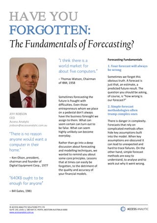 HAVE YOU
FORGOTTEN:
The Fundamentals of Forecasting?
                                                   “I think there is a              Forecasting Fundamentals

                                                   world market for                 1. Your forecast will always
                                                                                    be wrong
                                                   about five computers.”
                                                                                    Sometimes we forget this
                                                   – Thomas Watson, Chairman
                                                                                    obvious truth. A forecast is
                                                   of IBM, 1958
                                                                                    just that, an estimate, a
                                                                                    predicted future result. The
                                                                                    question you should be asking,
                                                   Sometimes forecasting the        of course, is “how wrong is
                                                   future is fraught with           our forecast?”
                                                   difficulties. Even those
                                                                                    2. Simple forecast
                                                   entrepreneurs whom we place
                                                                                    methodologies often
JEFF ROBSON                                        on a pedestal don’t always       trump complex ones
CEO                                                have the business foresight we
Access Analytic                                    assign to them. What can         There is danger in complexity.
jrobson@accessanalytic.com.au                      seem certain can turn out to     Forecasts that rely on
                                                   be false. What can seem          complicated methods often
                                                   highly unlikely can become
"There is no reason                                everyday.
                                                                                    hide key assumptions built
                                                                                    into the model. When key
anyone would want a                                                                 assumptions are obscured it
                                                   Rather than go into a deep
computer in their                                  discussion about forecasting
                                                                                    can lead to unexpected and
                                                                                    hard to trace failures. On the
home."                                             and modelling techniques, we     other hand, simple forecast
                                                   wanted to remind you about       methods are easy to
– Ken Olson, president,                            some core principles. Lessons    understand, to analyse and to
chairman and founder of                            that at times can easily be      work out why it went wrong.
Digital Equipment Corp., 1977                      forgotten, to the detriment of
                                                   the quality and accuracy of
                                                   your financial models.
“640KB ought to be
enough for anyone”
– Bill Gates, 1981



© ACCESS ANALYTIC SOLUTIONS PTY LTD
SUITE 143, LEVEL 1, 580 HAY ST, PERTH, WESTERN AUSTRALIA 6000
www.accessanalytic.com.au
 