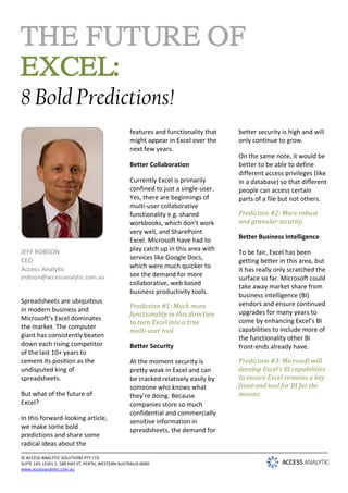 THE FUTURE OF
EXCEL:
8 Bold Predictions!
                                                   features and functionality that   better security is high and will
                                                   might appear in Excel over the    only continue to grow.
                                                   next few years.
                                                                                     On the same note, it would be
                                                   Better Collaboration              better to be able to define
                                                                                     different access privileges (like
                                                   Currently Excel is primarily      in a database) so that different
                                                   confined to just a single-user.   people can access certain
                                                   Yes, there are beginnings of      parts of a file but not others.
                                                   multi-user collaborative
                                                   functionality e.g. shared         Prediction #2: More robust
                                                   workbooks, which don’t work       and granular security.
                                                   very well, and SharePoint
                                                   Excel. Microsoft have had to      Better Business Intelligence

JEFF ROBSON                                        play catch up in this area with
                                                                                     To be fair, Excel has been
CEO                                                services like Google Docs,
                                                                                     getting better in this area, but
Access Analytic                                    which were much quicker to
                                                                                     it has really only scratched the
jrobson@accessanalytic.com.au                      see the demand for more
                                                                                     surface so far. Microsoft could
                                                   collaborative, web based
                                                                                     take away market share from
                                                   business productivity tools.
                                                                                     business intelligence (BI)
Spreadsheets are ubiquitous                                                          vendors and ensure continued
                                                   Prediction #1: Much more
in modern business and                                                               upgrades for many years to
                                                   functionality in this direction
Microsoft’s Excel dominates                                                          come by enhancing Excel’s BI
                                                   to turn Excel into a true
the market. The computer
                                                   multi-user tool.                  capabilities to include more of
giant has consistently beaten                                                        the functionality other BI
down each rising competitor                        Better Security                   front-ends already have.
of the last 10+ years to
cement its position as the                         At the moment security is         Prediction #3: Microsoft will
undisputed king of                                 pretty weak in Excel and can      develop Excel’s BI capabilities
spreadsheets.                                      be cracked relatively easily by   to ensure Excel remains a key
                                                   someone who knows what            front-end tool for BI for the
But what of the future of                          they’re doing. Because            masses.
Excel?                                             companies store so much
                                                   confidential and commercially
In this forward-looking article,
                                                   sensitive information in
we make some bold
                                                   spreadsheets, the demand for
predictions and share some
radical ideas about the
© ACCESS ANALYTIC SOLUTIONS PTY LTD
SUITE 143, LEVEL 1, 580 HAY ST, PERTH, WESTERN AUSTRALIA 6000
www.accessanalytic.com.au
 