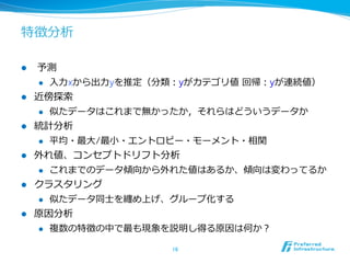 特徴分析
l  予測
l  ⼊入⼒力力xから出⼒力力yを推定（分類：yがカテゴリ値  回帰：yが連続値）
l  近傍探索索
l  似たデータはこれまで無かったか，それらはどういうデータか
l  統計分析
l  平均・最⼤大/最⼩小・エントロピー・モーメント・相関
l  外れ値、コンセプトドリフト分析
l  これまでのデータ傾向から外れた値はあるか、傾向は変わってるか
l  クラスタリング
l  似たデータ同⼠士を纏め上げ、グループ化する
l  原因分析
l  複数の特徴の中で最も現象を説明し得る原因は何か？
16	
 
