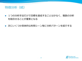 特徴分析（続）
l  １つの分析⼿手法だけで⽬目標を達成することは少なく、複数の分析
を組合せることが重要となる
l  次にいくつか具体的な利利⽤用シーン毎に分析パターンを紹介する
17	
 