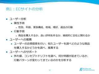 例例1：ECサイトの分析
19	
l  ユーザー分析
l  属性予測
l  性別、年年齢、家族構成、地域、嗜好、過去の⾏行行動
l  ⾏行行動予測
l  商品を購⼊入するか、良良い評判を作るか、継続的に会社と関わるか
l  ユーザーへの推薦
l  ユーザーの近傍探索索を⾏行行い、似たユーザーを調べどのような商品
を購⼊入するかどうかを調べ、推薦する
l  ユーザーへのサポート
l  外れ値、コンセプトドリフトを調べ、何か問題が起きているか、
⾏行行動パターンが変わってきているのかを分析する
 