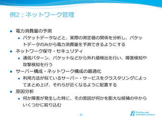 例例2：ネットワーク管理理
l  電⼒力力消費量量の予測
l  パケットデータなどと、実際の測定値の関係を分析し、パケッ
トデータのみから電⼒力力消費量量を予測できるようにする
l  ネットワーク保守・セキュリティ
l  通信パターン、パケットなどから外れ値検出を⾏行行い、障害検知や
攻撃検知を⾏行行う
l  サーバー構成・ネットワーク構成の最適化
l  利利⽤用⽅方法が似ているサーバー・サービスをクラスタリングによっ
てまとめ上げ、それらが近くなるように配置する
l  原因分析
l  何か障害が発⽣生した時に、その原因が何かを膨⼤大な候補の中から
いくつかに絞り込む
20	
 
