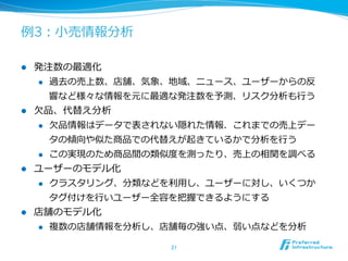 例例3：⼩小売情報分析
l  発注数の最適化
l  過去の売上数、店舗、気象、地域、ニュース、ユーザーからの反
響など様々な情報を元に最適な発注数を予測、リスク分析も⾏行行う
l  ⽋欠品、代替え分析
l  ⽋欠品情報はデータで表されない隠れた情報．これまでの売上デー
タの傾向や似た商品での代替えが起きているかで分析を⾏行行う
l  この実現のため商品間の類似度度を測ったり、売上の相関を調べる
l  ユーザーのモデル化
l  クラスタリング、分類などを利利⽤用し、ユーザーに対し、いくつか
タグ付けを⾏行行いユーザー全容を把握できるようにする
l  店舗のモデル化
l  複数の店舗情報を分析し、店舗毎の強い点、弱い点などを分析
21	
 