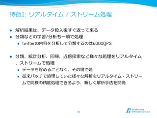 特徴1: リアルタイム / ストリーム処理理
l  解析結果は、データ投⼊入後すぐ返って来る
l  分類などの学習/分析も⼀一瞬で処理理
l  twitterの内容を分析して分類するのは6000QPS
l  分類、統計分析、回帰、近傍探索索など様々な処理理をリアルタイム
、ストリームで処理理
l  データを貯めることなく、その場で処
l  従来バッチで処理理していた様々な解析をリアルタイム・ストリー
ムで同様の精度度処理理できるよう、新しく解析⼿手法を開発
26	
 
