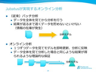 Jubatusが実現するオンライン分析
l  （従来）バッチ分析
l  データを全体を⾒見見てから分析を⾏行行う
l  結果が返るまで遅くデータを貯めないといけない
（情報の在庫が発⽣生）
l  オンライン分析
l  １つずつデータを⾒見見てモデルを即時更更新、分析に反映
l  データ全体を⾒見見て分析した場合と同じような結果が得
られるような理理論論的な保証
29	
分析モデル
分析モデル
 