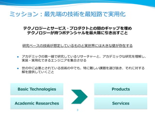 ミッション：最先端の技術を最短路路で実⽤用化
テクノロジーとサービス・プロダクトとの間のギャップを埋め
テクノロジーが持つポテンシャルを最⼤大限に引き出すこと
研究ベースの技術が想定しているものと実世界には⼤大きな壁が存在する
l  アカデミックの第⼀一線で研究しているリサーチャーと、アカデミックな研究を理理解し、
実装・実⽤用化できるエンジニアを集合させる
l  世の中に必要とされている技術の中でも、特に難しい課題を選び抜き、それに対する
解を提供していくこと
3	
Basic  Technologies
Academic  Researches
Products
Services
 