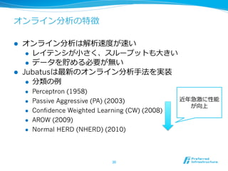 オンライン分析の特徴
l  オンライン分析は解析速度度が速い
l  レイテンシが⼩小さく、スループットも⼤大きい
l  データを貯める必要が無い
l  Jubatusは最新のオンライン分析⼿手法を実装
l  分類の例例
l  Perceptron (1958)
l  Passive Aggressive (PA) (2003)
l  Confidence Weighted Learning (CW) (2008)
l  AROW (2009)
l  Normal HERD (NHERD) (2010)
30	
近年年急激に性能
が向上
 