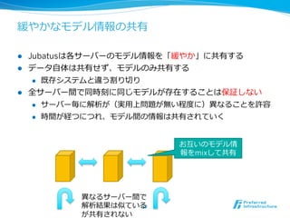 緩やかなモデル情報の共有
l  Jubatusは各サーバーのモデル情報を「緩やか」に共有する
l  データ⾃自体は共有せず、モデルのみ共有する
l  既存システムと違う割り切切り
l  全サーバー間で同時刻に同じモデルが存在することは保証しない
l  サーバー毎に解析が（実⽤用上問題が無い程度度に）異異なることを許容
l  時間が経つにつれ、モデル間の情報は共有されていく
32	
異異なるサーバー間で
解析結果は似ている
が共有されない
お互いのモデル情
報をmixして共有
 