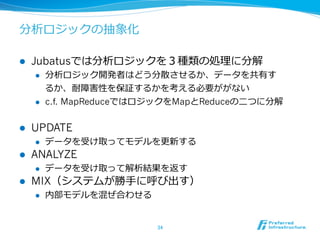 分析ロジックの抽象化
l  Jubatusでは分析ロジックを３種類の処理理に分解
l  分析ロジック開発者はどう分散させるか、データを共有す
るか、耐障害性を保証するかを考える必要ががない
l  c.f. MapReduceではロジックをMapとReduceの⼆二つに分解
l  UPDATE
l  データを受け取ってモデルを更更新する
l  ANALYZE
l  データを受け取って解析結果を返す
l  MIX（システムが勝⼿手に呼び出す）
l  内部モデルを混ぜ合わせる
34	
 